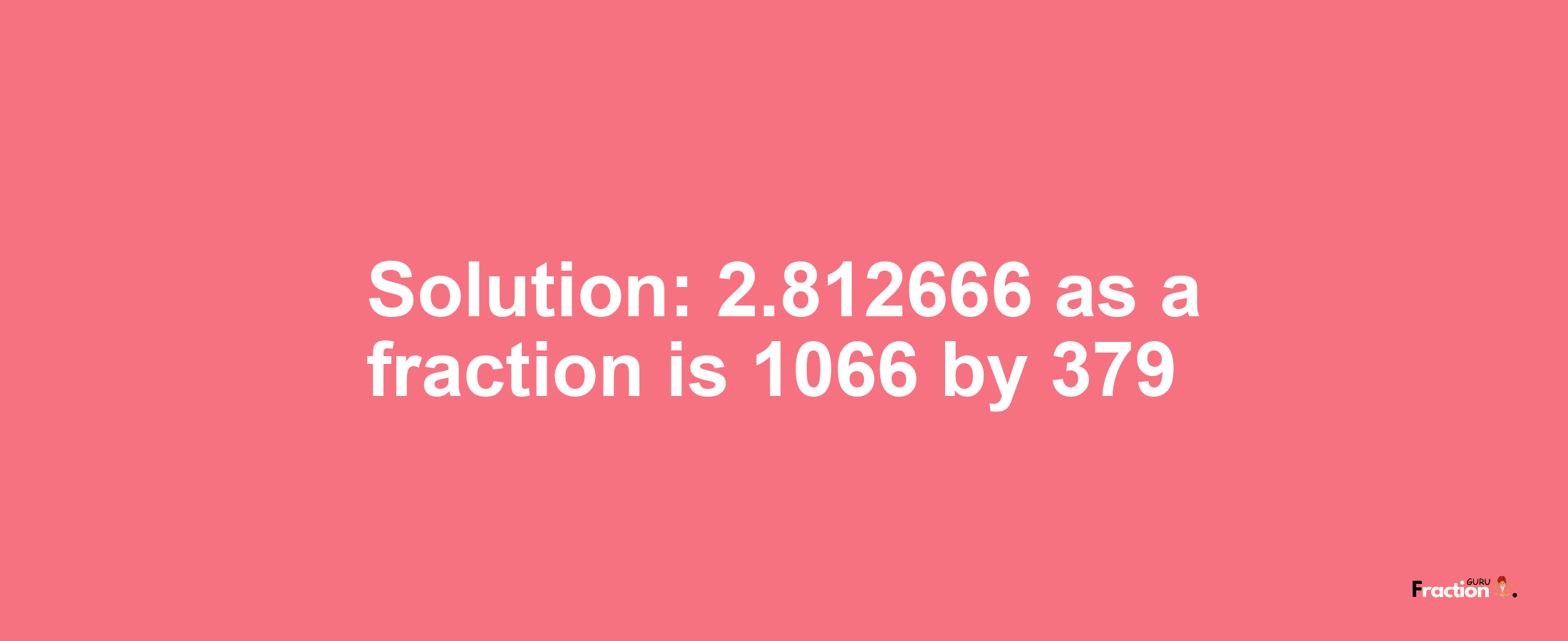 Solution:2.812666 as a fraction is 1066/379